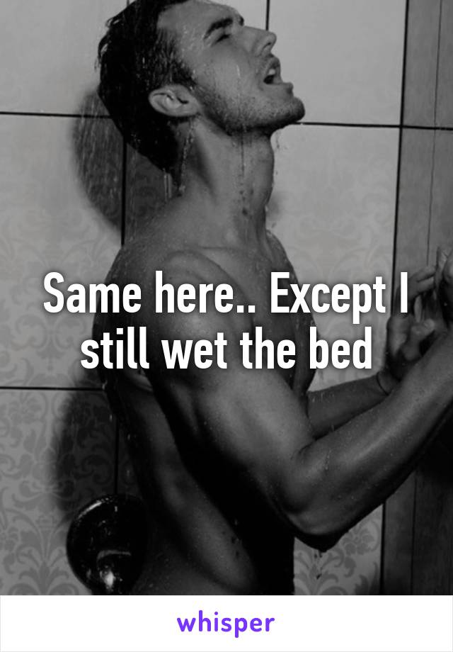 Same here.. Except I still wet the bed