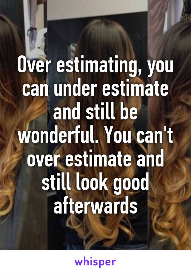 Over estimating, you can under estimate and still be wonderful. You can't over estimate and still look good afterwards