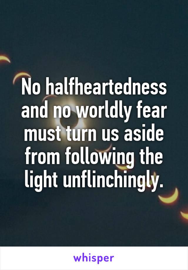 No halfheartedness and no worldly fear must turn us aside from following the light unflinchingly.