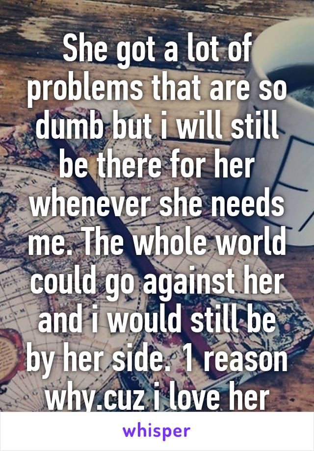 She got a lot of problems that are so dumb but i will still be there for her whenever she needs me. The whole world could go against her and i would still be by her side. 1 reason why.cuz i love her