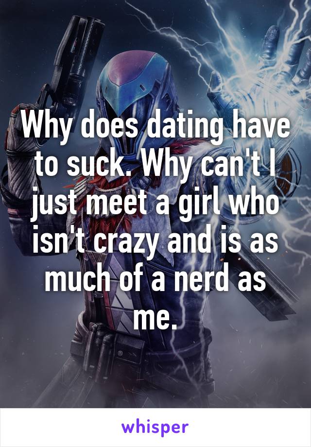 Why does dating have to suck. Why can't I just meet a girl who isn't crazy and is as much of a nerd as me.