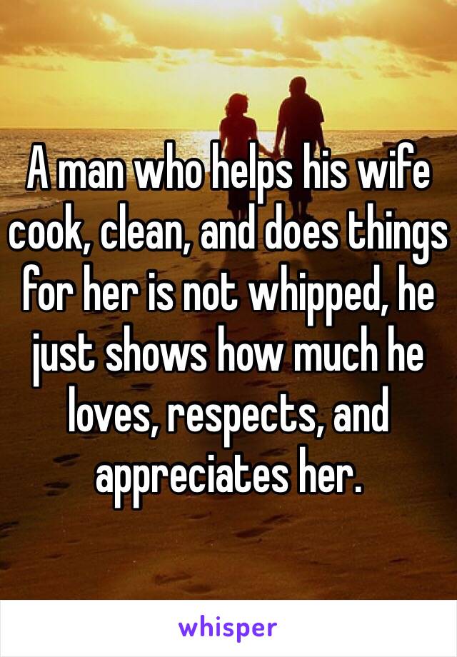 A man who helps his wife cook, clean, and does things for her is not whipped, he just shows how much he loves, respects, and appreciates her. 