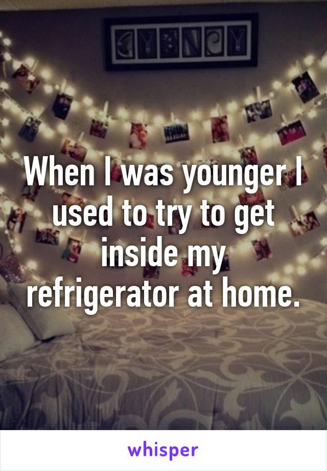 When I was younger I used to try to get inside my refrigerator at home.