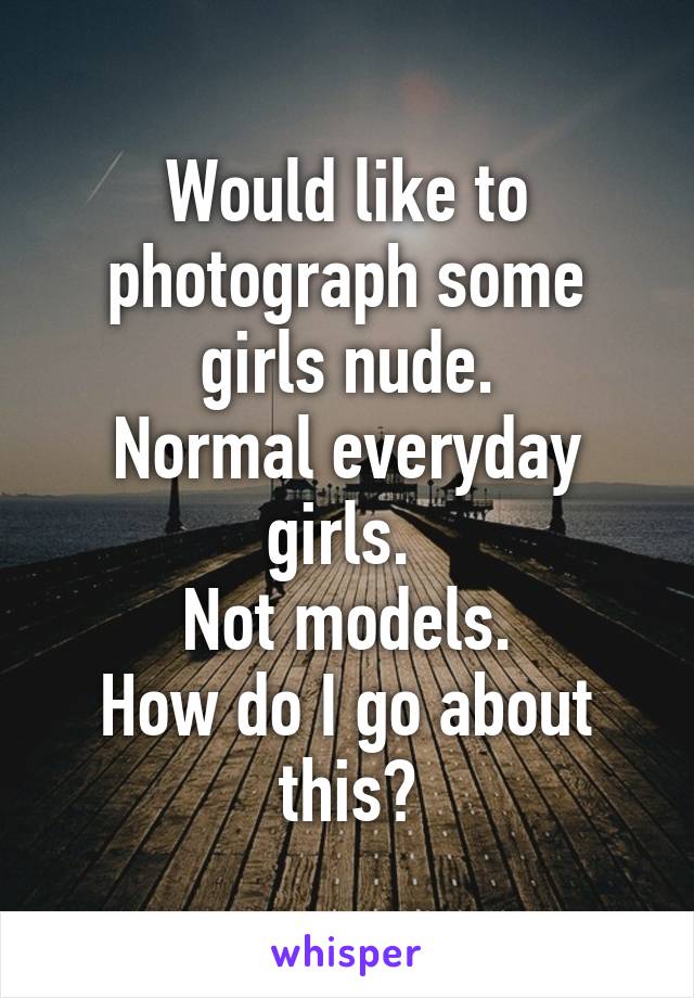 Would like to photograph some girls nude.
Normal everyday girls. 
Not models.
How do I go about this?