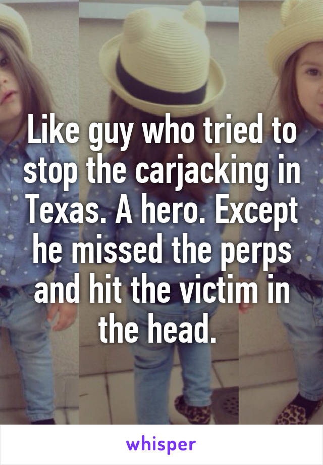 Like guy who tried to stop the carjacking in Texas. A hero. Except he missed the perps and hit the victim in the head. 