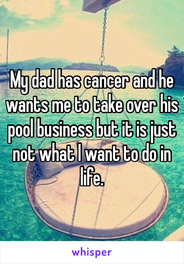 My dad has cancer and he wants me to take over his pool business but it is just not what I want to do in life. 