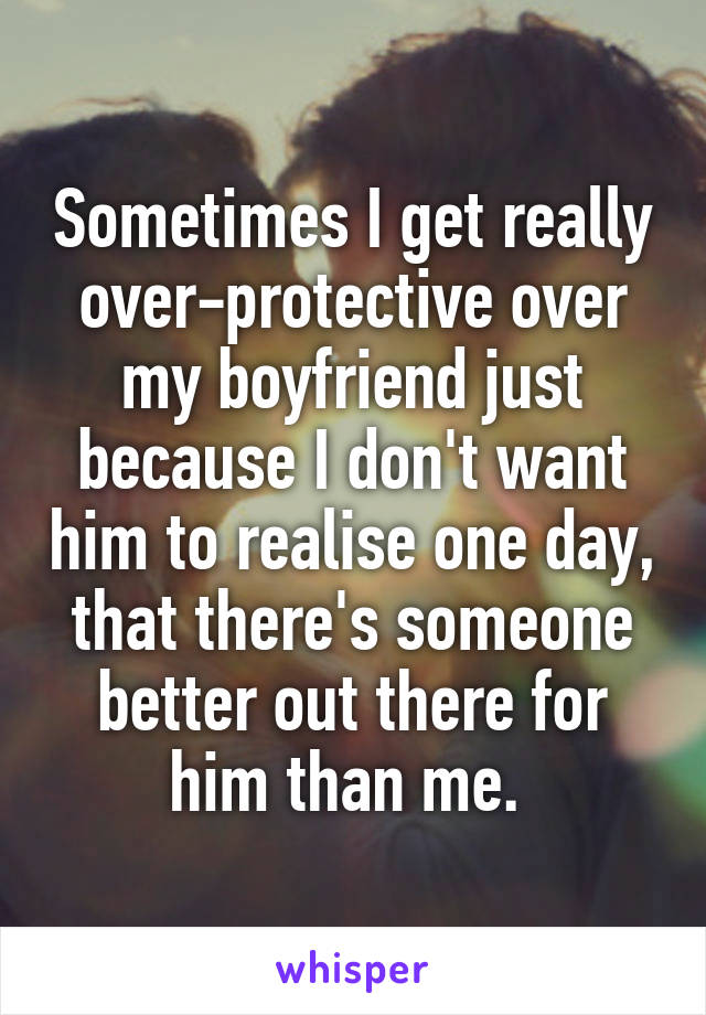 Sometimes I get really over-protective over my boyfriend just because I don't want him to realise one day, that there's someone better out there for him than me. 
