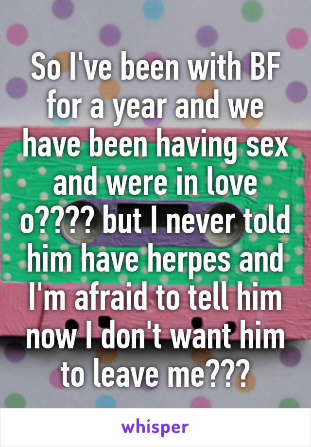 So I've been with BF for a year and we have been having sex and were in love o❤️❤️ but I never told him have herpes and I'm afraid to tell him now I don't want him to leave me💔💔💔