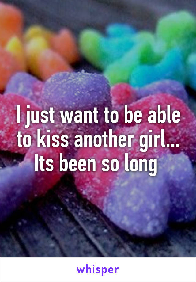 I just want to be able to kiss another girl... Its been so long 