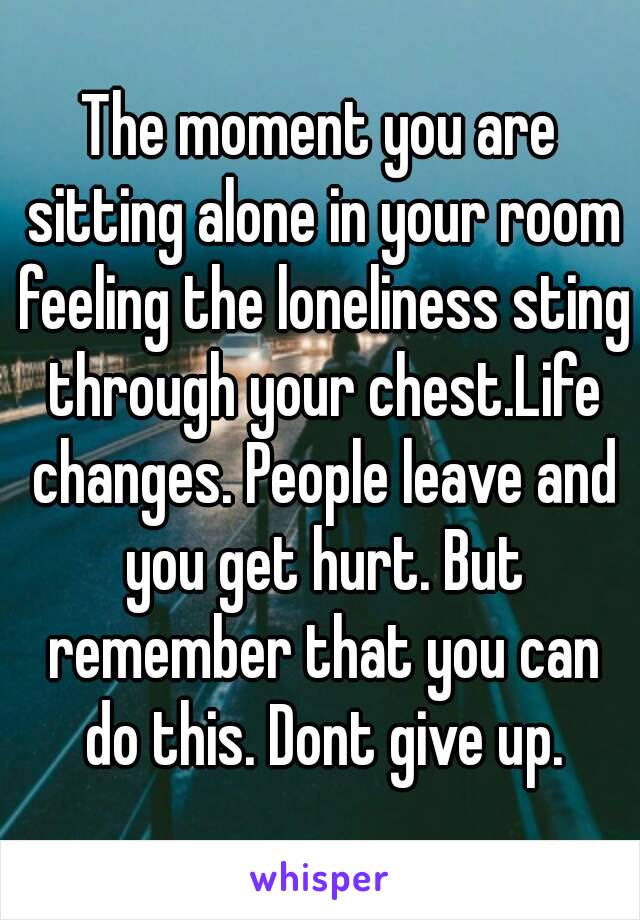 The moment you are sitting alone in your room feeling the loneliness sting through your chest.Life changes. People leave and you get hurt. But remember that you can do this. Dont give up.