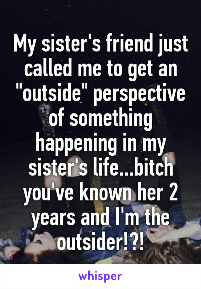 My sister's friend just called me to get an "outside" perspective of something happening in my sister's life...bitch you've known her 2 years and I'm the outsider!?!