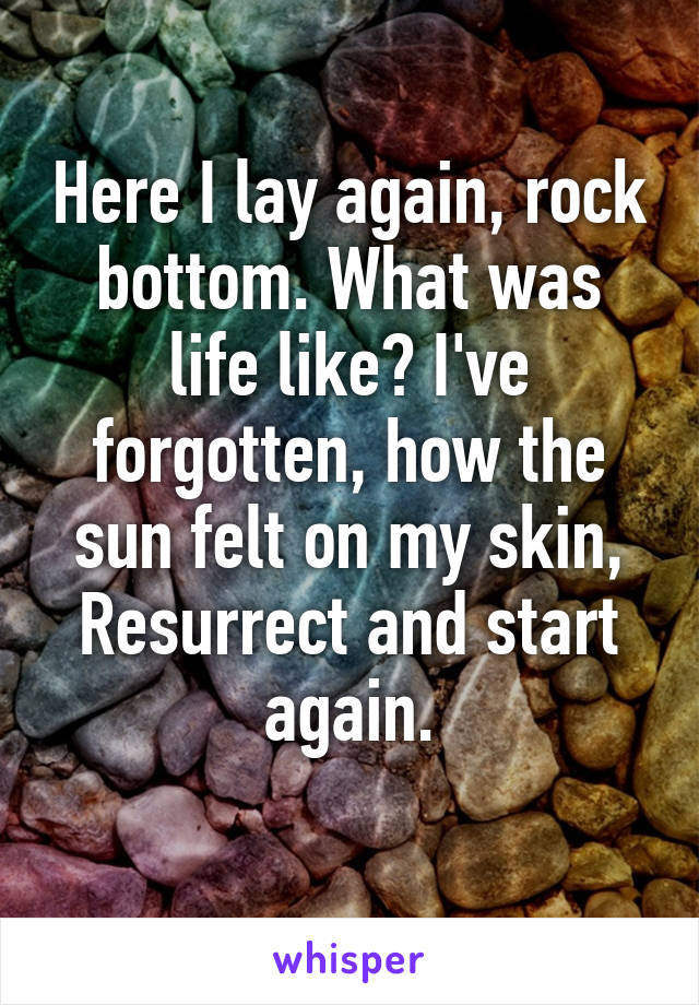 Here I lay again, rock bottom. What was life like? I've forgotten, how the sun felt on my skin, Resurrect and start again.
