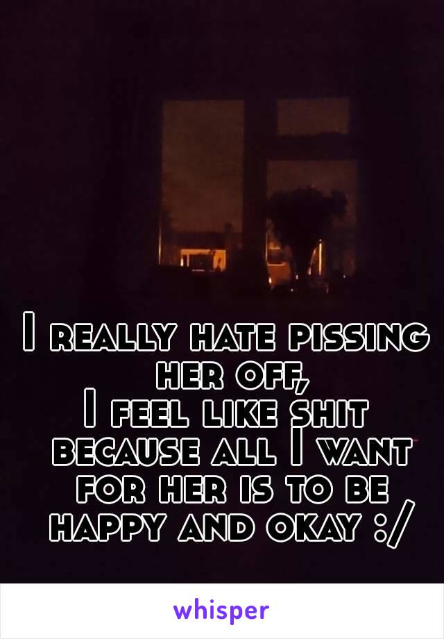 I really hate pissing her off,
I feel like shit because all I want for her is to be happy and okay :/