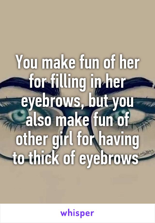 You make fun of her for filling in her eyebrows, but you also make fun of other girl for having to thick of eyebrows 