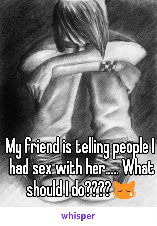 My friend is telling people I had sex with her..... What should I do????😿