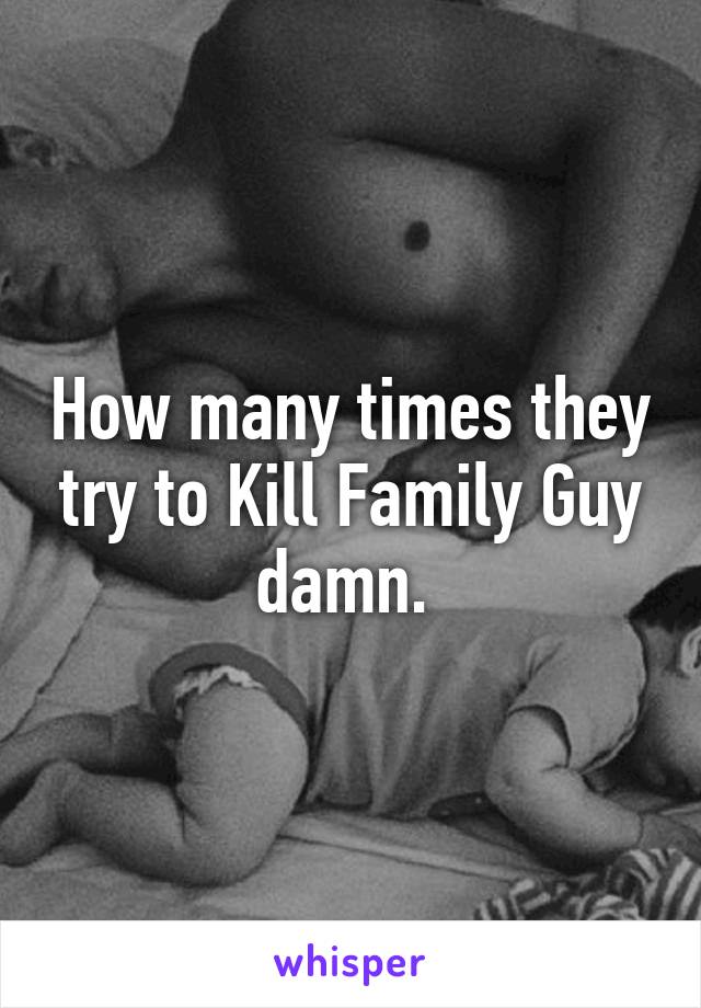 How many times they try to Kill Family Guy damn. 