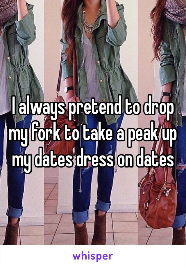 I always pretend to drop my fork to take a peak up my dates dress on dates