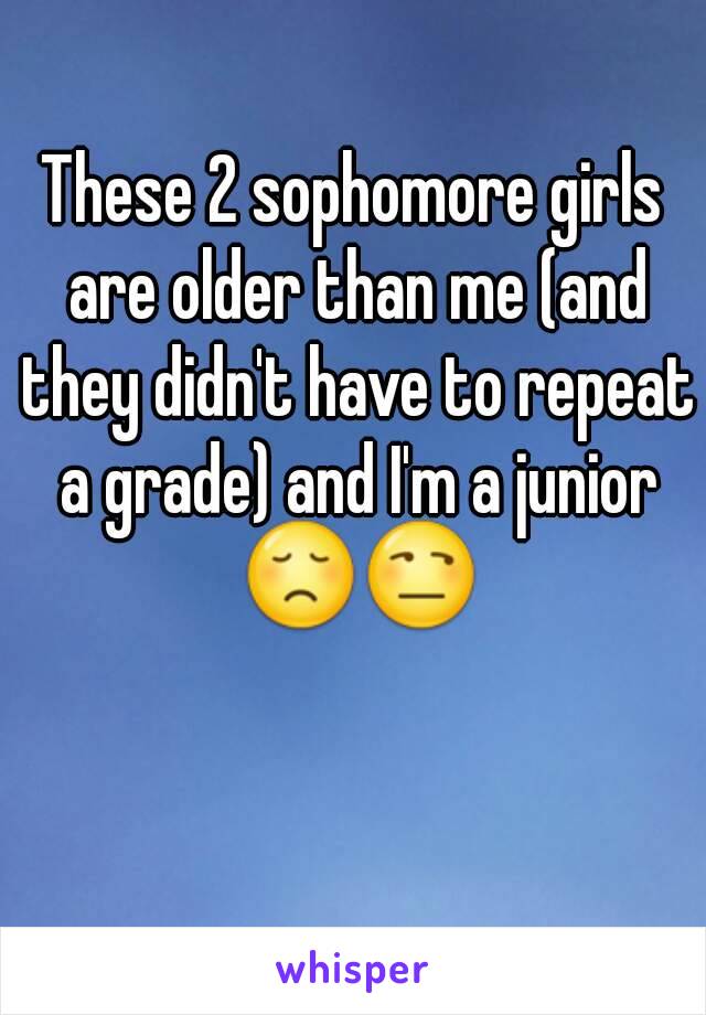 These 2 sophomore girls are older than me (and they didn't have to repeat a grade) and I'm a junior 😞😒