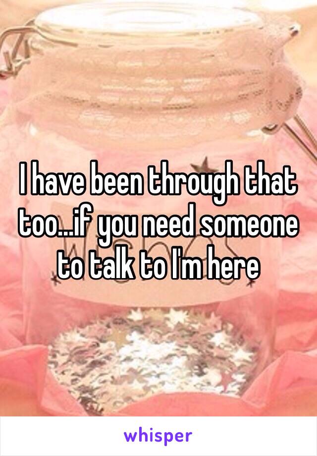 I have been through that too...if you need someone to talk to I'm here