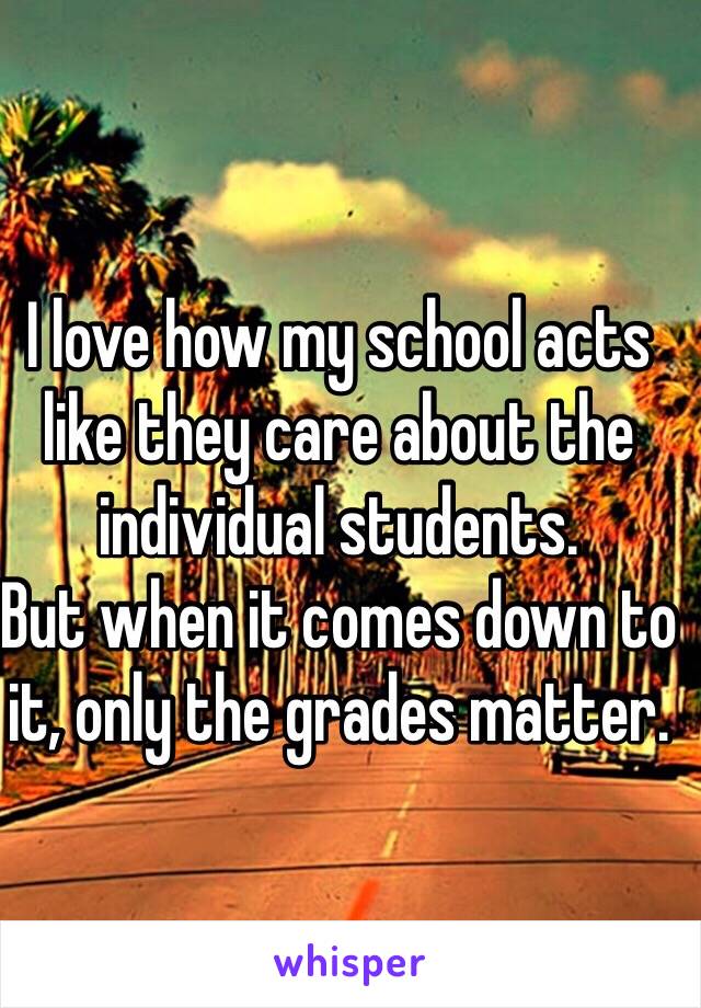 I love how my school acts like they care about the individual students. 
But when it comes down to it, only the grades matter. 