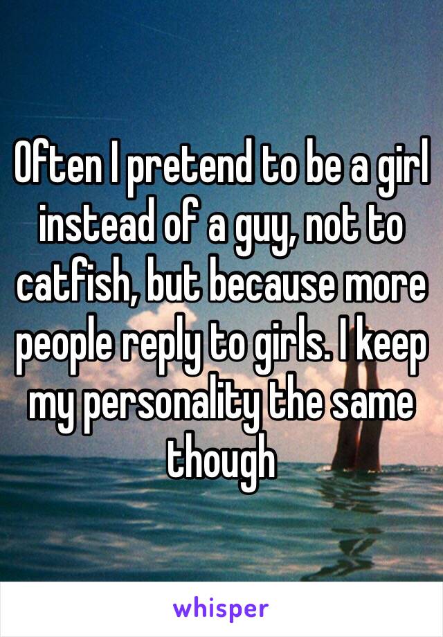 Often I pretend to be a girl instead of a guy, not to catfish, but because more people reply to girls. I keep my personality the same though