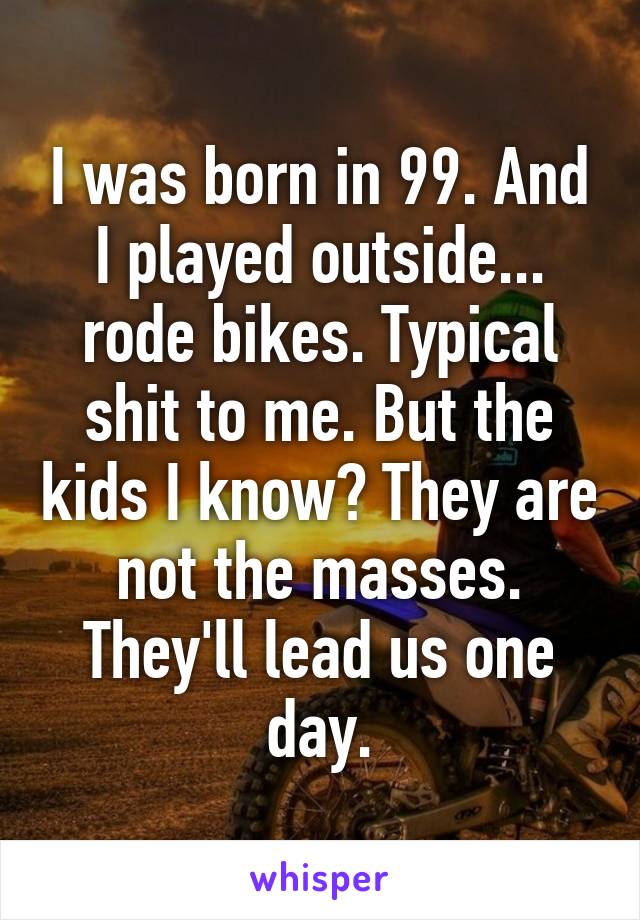 I was born in 99. And I played outside... rode bikes. Typical shit to me. But the kids I know? They are not the masses. They'll lead us one day.