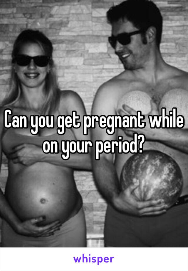 Can you get pregnant while on your period? 