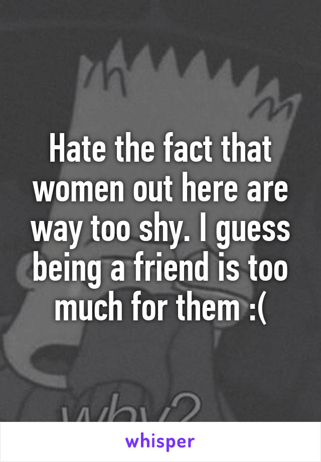 Hate the fact that women out here are way too shy. I guess being a friend is too much for them :(