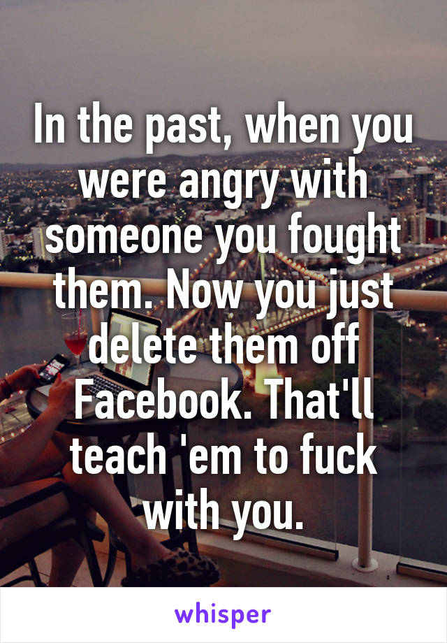 In the past, when you were angry with someone you fought them. Now you just delete them off Facebook. That'll teach 'em to fuck with you.