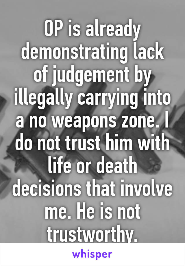 OP is already demonstrating lack of judgement by illegally carrying into a no weapons zone. I do not trust him with life or death decisions that involve me. He is not trustworthy.