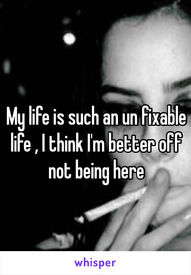 My life is such an un fixable life , I think I'm better off not being here 