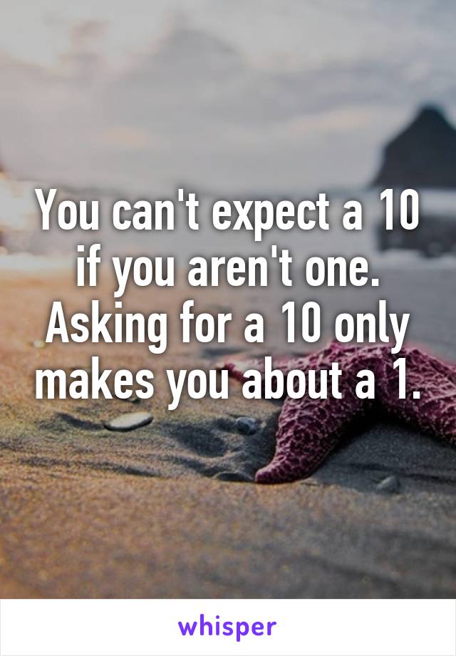 You can't expect a 10 if you aren't one. Asking for a 10 only makes you about a 1. 