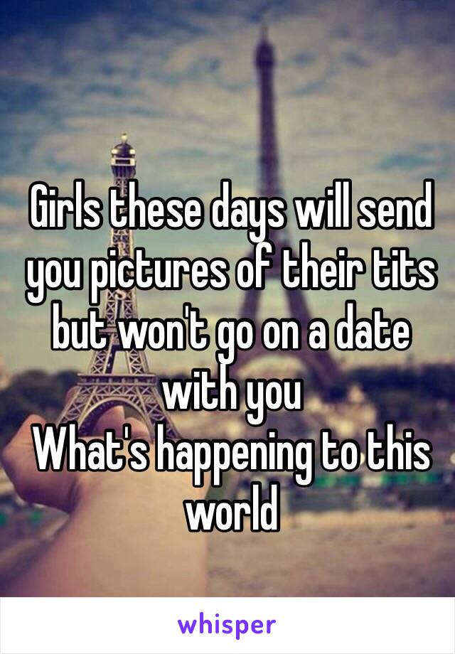 Girls these days will send you pictures of their tits but won't go on a date with you 
What's happening to this world
