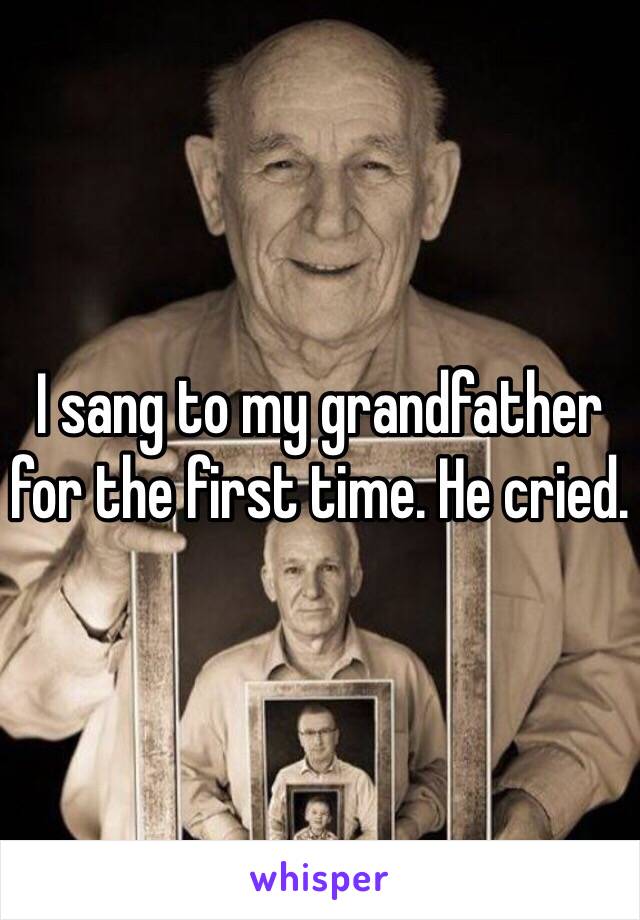 I sang to my grandfather for the first time. He cried. 