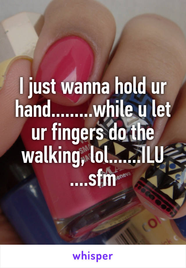 I just wanna hold ur hand.........while u let ur fingers do the walking, lol.......ILU ....sfm