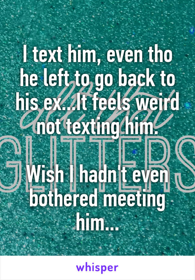 I text him, even tho he left to go back to his ex...It feels weird not texting him.

Wish I hadn't even bothered meeting him...