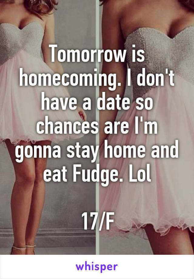 Tomorrow is homecoming. I don't have a date so chances are I'm gonna stay home and eat Fudge. Lol

17/F