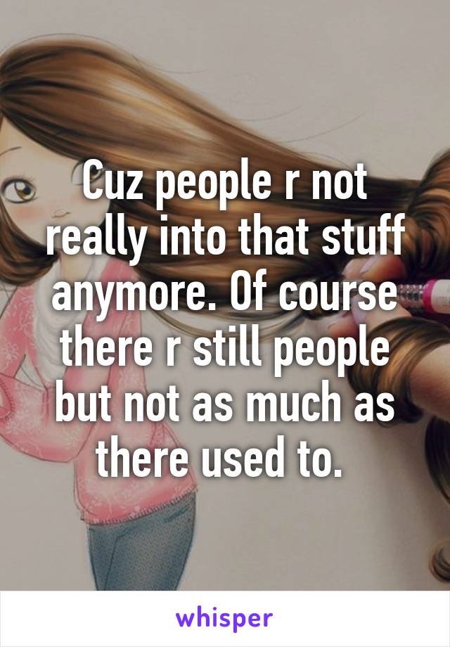 Cuz people r not really into that stuff anymore. Of course there r still people but not as much as there used to. 