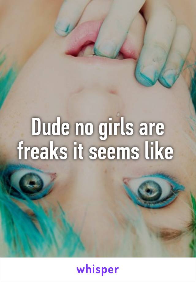 Dude no girls are freaks it seems like 