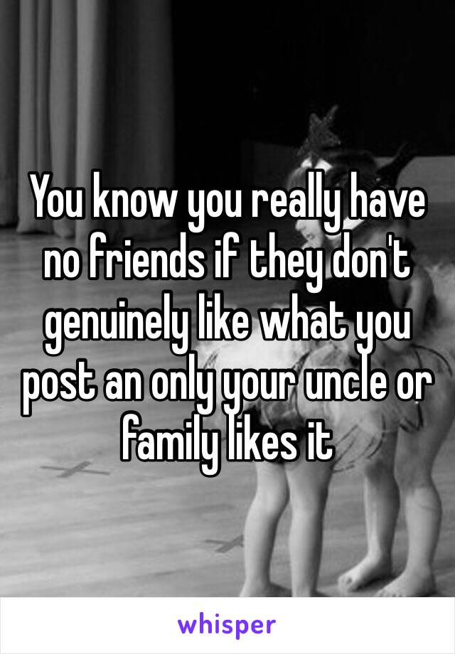 You know you really have no friends if they don't genuinely like what you post an only your uncle or family likes it 