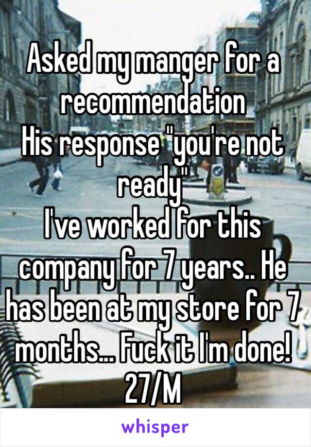 Asked my manger for a recommendation 
His response "you're not ready"
I've worked for this company for 7 years.. He has been at my store for 7 months... Fuck it I'm done! 
27/M