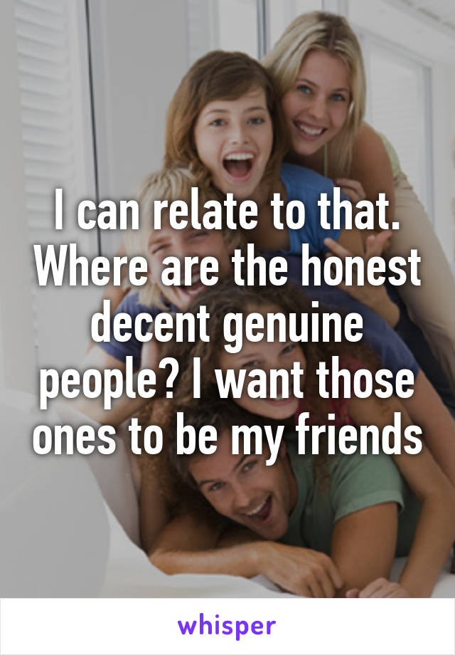 I can relate to that. Where are the honest decent genuine people? I want those ones to be my friends