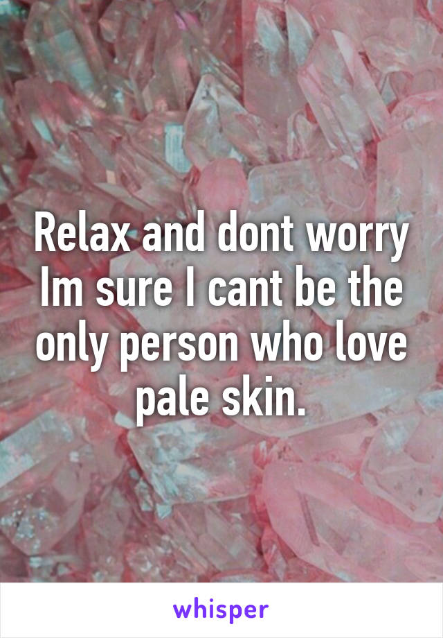 Relax and dont worry Im sure I cant be the only person who love pale skin.