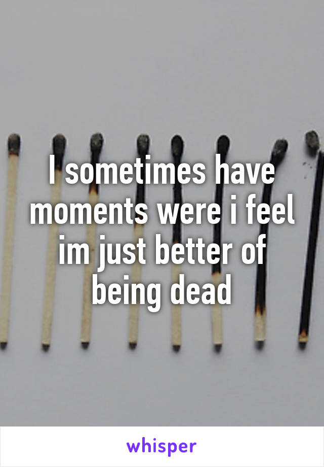 I sometimes have moments were i feel im just better of being dead