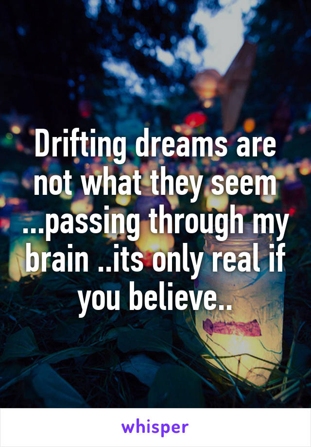 Drifting dreams are not what they seem ...passing through my brain ..its only real if you believe..