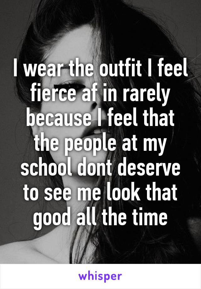 I wear the outfit I feel fierce af in rarely because I feel that the people at my school dont deserve to see me look that good all the time