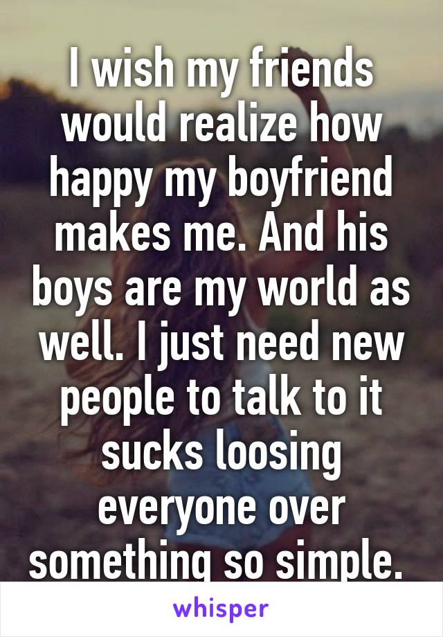 I wish my friends would realize how happy my boyfriend makes me. And his boys are my world as well. I just need new people to talk to it sucks loosing everyone over something so simple. 