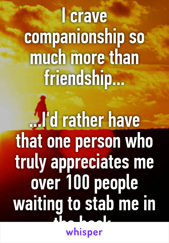 I crave companionship so much more than friendship...

...I'd rather have that one person who truly appreciates me over 100 people waiting to stab me in the back.