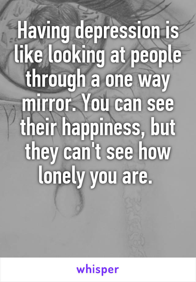 Having depression is like looking at people through a one way mirror. You can see their happiness, but they can't see how lonely you are. 


