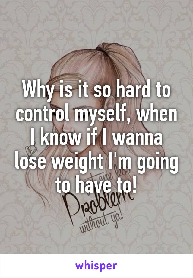 Why is it so hard to control myself, when I know if I wanna lose weight I'm going to have to!